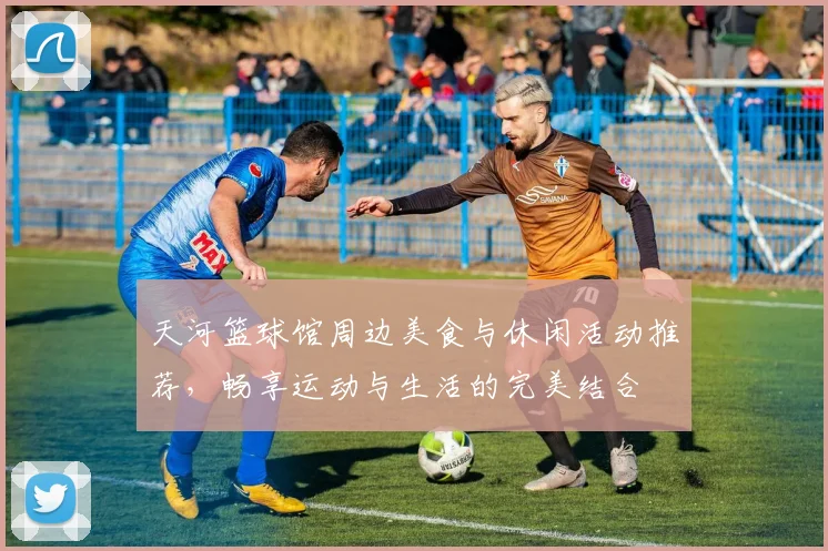 天河篮球馆周边美食与休闲活动推荐，畅享运动与生活的完美结合