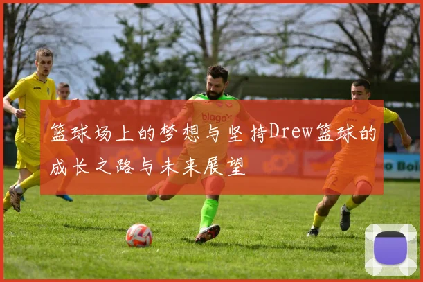 篮球场上的梦想与坚持Drew篮球的成长之路与未来展望
