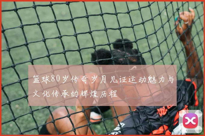 篮球80岁传奇岁月见证运动魅力与文化传承的辉煌历程