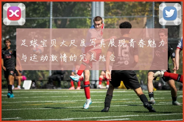 足球宝贝大尺度写真展现青春魅力与运动激情的完美结合
