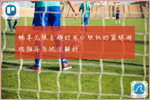 畅享无限乐趣的可以联机的篮球游戏推荐与玩法解析