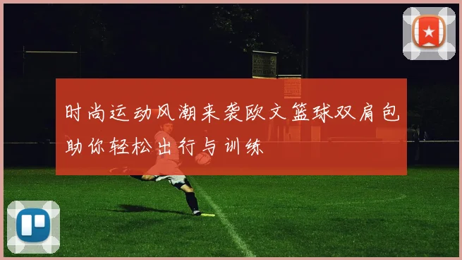 时尚运动风潮来袭欧文篮球双肩包助你轻松出行与训练